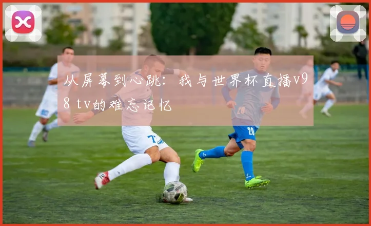 从屏幕到心跳：我与世界杯直播v98 tv的难忘记忆