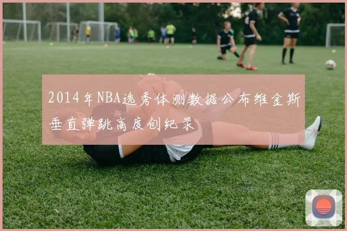 2014年NBA选秀体测数据公布维金斯垂直弹跳高度创纪录