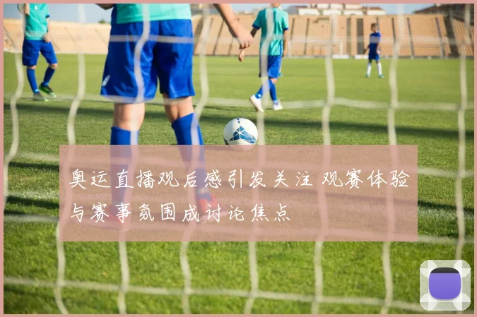 奥运直播观后感引发关注 观赛体验与赛事氛围成讨论焦点
