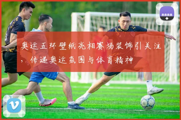 奥运五环壁纸亮相赛场装饰引关注，传递奥运氛围与体育精神